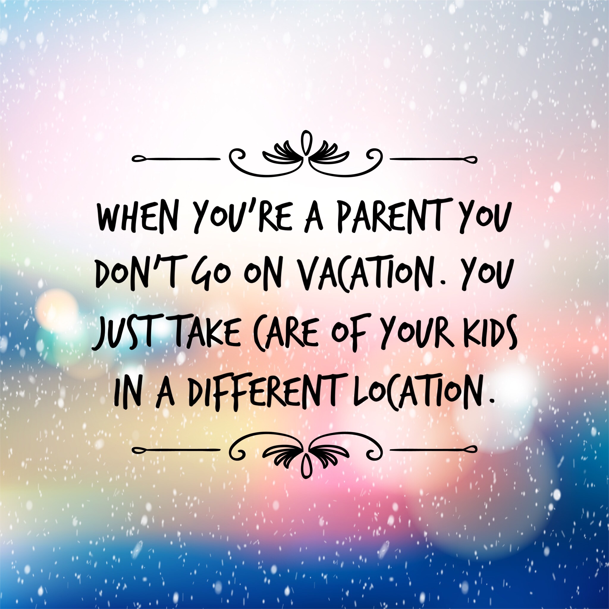 When you're a parent you don't go on vacation. You just take care of your kids in a different location.